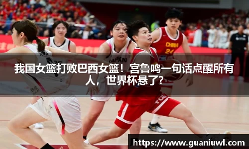 我国女篮打败巴西女篮！宫鲁鸣一句话点醒所有人，世界杯悬了？